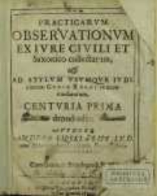 Practicarvm Observationvm Ex Ivre Civili Et Saxonico collectarum & Ad Stylvm Vsvmqve Ivdiciorum Cvriæ Regalis accomodatarum, Centuria [...] denuo edita. Centuria 1