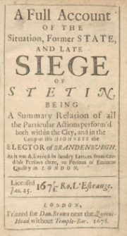 A Full Account Of The Situation, Former State And Late Siege of Stetin : Being A Summary Relation of all the Particular Actions perform'd both within the City and in the camp of His Highness the Elector of Brandenburgh / As it was delivered in sundry Letters from credible Persons of Eminent Quality in London.