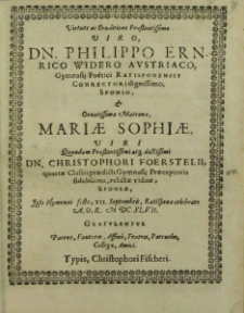 Virtute ac Eruditione Praestantissimo Viro, Dn. Philippo Ernrico Widero Avstriaco, Gymnasij Poetici Ratisponensis Conrectori dignissimo, Sponso, et [...] Mariae Sophiae [...] Christophori Foerstelii, quartae Classis praedicti Gymnasij Praeceptoris fidelissimi, relictae viduae, Sponsae, Ipso Hymenaei festo, VII. Septembris, Ratisponae celebrato A. O. R. M DC XLVII : Gratvlantvr Parens, Fautores, Affinis, Fratres, Patrueles, Collegae, Amici / [Christophorus Wider et al.].