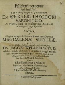 Felicitati Perpetuae Paris lectissimi [...] Dn. Werneri Theodori Martini, J. U. D. et Profess. Publ. in celeberrima Academia Witebergensi [...] Sponso et [...] Magdalenae Sibyllae, [...] Dn. Jacobi Welleri SS. Th. D. celeberrimi, et de Ecclesi Christana longe meritissimi [...] Filiae dilectissimae, Sponsae: Festivam Nutiarum Solennitatem ad d. 17. Nov. A.O.R. 1662. Feliciter in Electorali Dresda celebrandis Sacrum / [Sebastianus Gottfried Starck et al.].