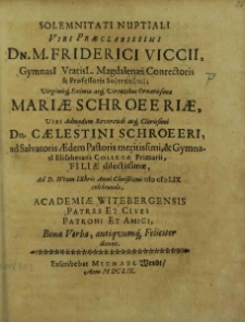 Solemnitati Nuptiali [...] Dn. M. Friderici Viccii GymnasI Vratisl. Magdalenaei Correctoris [...] Mariae Schroeeriae, Viri [...] Dn. Caelestini Schroeeri, [...] Filiae [...], Ad. D. IVtum IXbris Anni Christiani CƖƆ CƖƆ LIX [i. e. CƖƆ ƖƆC LIX] celebrandae, Academiae Witebergensis Patres et Cives Patroni et Amici, Bona Verba [...] Feliciter dicunt / [Johannes Meisnerus et al.].