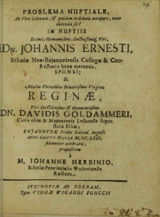 Problema Nuptiale, An Viro Literato, Et quidem in Schola occupato, uxor ducenda sit? In Nuptiis [...] Dn. Johannis Ernesti, Scholae Neo-Bojanoviensis Collegae et Con-Rectoris [...] Sponsi, et [...] Reginae [...] Dn. Davidis Goldammeri [...] filiae, Bojanoviae Pridie Kalend. Augusti Anno Salvtis Nostrae M.DC.LXIII. solenniter celebratis / propositum a M. Iohanne Herbinio [...].