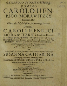 Generoso Nobilissimoq[ue] Domino Carolo Henrico Morawitzky a Rudniz etc [...] Domini, Caroli Henrici Morawitzky a Rudniz, Domini in Burg Branitz, Bobelwitz, Deutzschwanowitz, Rosen und Braetersdorff, Consiliarij Principis Lichtensteinensis, Troppaviensis et Jägerndorffensis, Assessoris Dicasterij Provincialis, et Deputati Provincialis Principatus Troppaviensis, Filio natu majori, in Ducatu Teschnensi Anno M. DC. LXV. mense Novemb. Cum [...] Susana Catharina [...] Georgii Frider. Bludawsky a Bludow, Domini in Haschlach, et Pruchna, etc. [...] Filia Nuptias Celebranti, tanquam Raro Nobilitatis verae Exemplo, Civi quondam Argentorat. Academico exoptatißimo, Amico amantissimo, Itineris Comiti fidissimo, congratulantur, Professores, Consessionarius, Hospes, Amici / [Sebastianus Schmidt et al.].