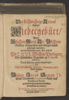 Der hochwichtige Articul Von der Wiedergeburt : Dero Ursachen/ Mittel/ Art, Pflichten, Würden, Kennzeichen und übrigen dahin gehörigen materien, auß unterschiedlichen texten Heil. Schrifft In LXVI. Wochen-Predigten, Der Christlichen Gemeinde zu S. Nicolai in Berlin, Durch Gottes gnade vorgetragen, und Auff Christlicher Freunde Ansuchen zum druck gegeben / von Philipp Jacob Spenern ...