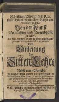 Christian Thomasens, ICti, Chur-Brandenburgischen Raths und Professoris zu Halle Von der Kunst Vernünfftig und Tugendhafft zu lieben. Als dem eintzigen Mittel zu einen glückseligen, galanten und vergnügten Leben zu gelangen, Oder Einleitung Zur SittenLehre : Nebst einer Vorrede, In welcher unter andern der Verfertiger der curiösen Monatlichen Unterredungen freundlich erinnert und gebeten wird, von Sachen die er nicht verstehet, nicht zu urtheilen, und den Autorem dermahleinst in Ruhe zu lassen. [Wariant A].