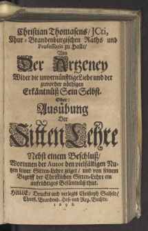 Christian Thomasens, ICti, Chur-Brandenburgischen Raths und Professoris zu Halle, Von Der Artzeney Wider die unvernünfftige Liebe und der zuvorher nöthigen Erkäntnüß Sein Selbst. Oder: Ausübung Der SittenLehre : Nebst einem Beschluß, Worinnen der Autor den vielfältigen Nutzen seiner Sitten-Lehre zeiget, und von seinem Begriff der Christlichen Sitten-Lehre ein aufrichtiges Bekäntnüß thut. [Wariant A].