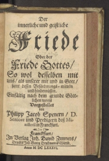 Der innerliche und geistliche Friede Oder der Friede Gottes : So wol desselben mit uns, als unserer mit und in Gott, samt dessen Beförderungs-mitteln und hindernüssen, Einfältig nach dem grunde Göttlichen worts / Vorgestellet von Philipp Jacob Spenern, D. Seniore und Predigern deß Ministerii in Franckfurt.