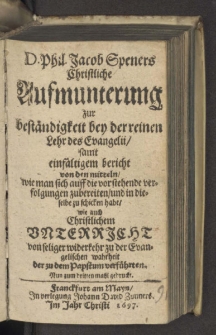 D. Phil. Jacob Speners Christliche Aufmunterung zur beständigkeit bey der reinen Lehr des Evangelii, samt einfältigem bericht von den mitteln, wie man sich auff die vorstehende verfolgungen zubereiten ... habe, wie auch Christlichem Unterricht von seliger widerkehr zu der Evangelischen wahrheit der zu dem Papstum verführten. Nun zum dritten mahl gedruckt.