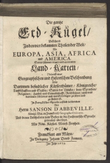 Die gantze Erd-Kugel : Bestehend Jn den vier bekannten Theilen der Welt, Als Europa, Asia, Africa und America Sampt schönen neuen und accuraten Land-Karten, Nebenst einer Geographischen und Historischen Beschreibung Aller Darinnen befindlicher Käyserthümer, Königreiche, Landschafften und Städte... / Jn Frantzösischer Sprache erstlich beschrieben Von Herrn Sanson D'Abbeville, Königl. Maj. in Franckreich Geographo Ordinario. Und denen Liebhabern zum Besten in die Hochteutsche Sprache getreulich übersetzet.